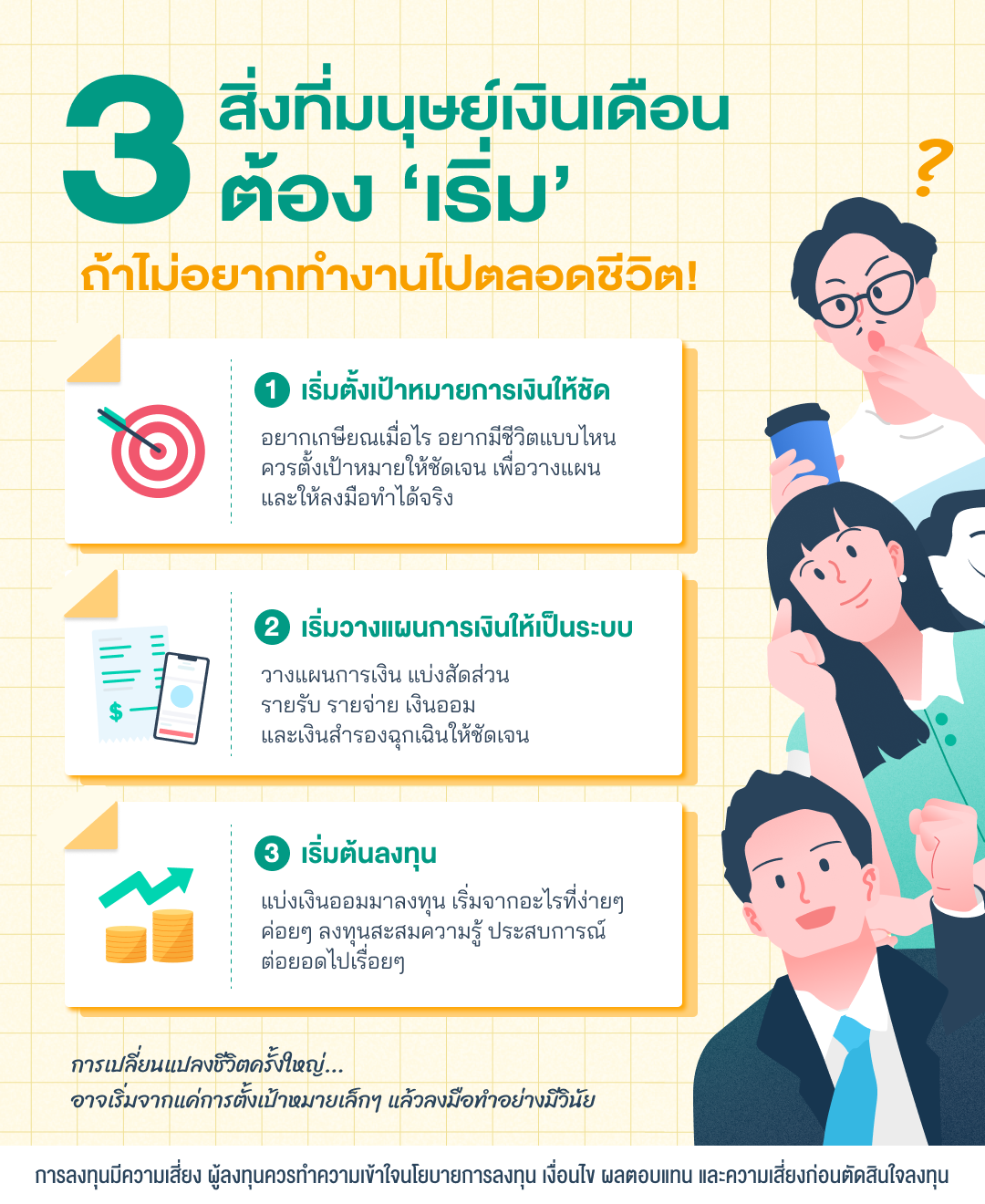 ภาพ 3 สิ่งที่มนุษย์เงินเดือนต้องเริ่ม ถ้าไม่อยากทำงานไปตลอดชีวิต คือ 1 เริ่มตั้งเป้าหมายทางการเงินให้ชัด อยากเกษียณเมื่อไร อยากมีชีวิตแบบไหน ควรตั้งเป้าให้ชัดเจนเพื่อวางแผนลงมือทำได้จริง 2. เริ่มวางแผนการเงินให้เป็นระบบ แบ่งสัดส่วนรายรับรายจ่าย และเงินออม และเงินสำรองฉุกเฉินให้ชัดเจน 3. เริ่มต้นลงทุน โดยแบ่งเงินออมมาลงทุน เริ่มจากอะไรที่ง่ายๆ ค่อยๆ ลงทุนสะสมความรู้ ประสบการณ์ต่อยอดไปเรื่อยๆ เพราะการเปลี่ยนแปลงชีวิตครั้งใหญ่ อาจเริ่มจากแค่การตั้งเป้าหมายเล็กๆ แล้วลงมือทำอย่างมีวินัย