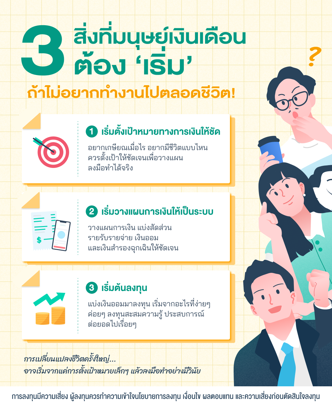 ภาพ 3 สิ่งที่มนุษย์เงินเดือนต้องเริ่ม ถ้าไม่อยากทำงานไปตลอดชีวิต คือ 1 เริ่มตั้งเป้าหมายทางการเงินให้ชัด อยากเกษียณเมื่อไร อยากมีชีวิตแบบไหน ควรตั้งเป้าให้ชัดเจนเพื่อวางแผนลงมือทำได้จริง 2. เริ่มวางแผนการเงินให้เป็นระบบ แบ่งสัดส่วนรายรับรายจ่าย และเงินออม และเงินสำรองฉุกเฉินให้ชัดเจน 3. เริ่มต้นลงทุน โดยแบ่งเงินออมมาลงทุน เริ่มจากอะไรที่ง่ายๆ ค่อยๆ ลงทุนสะสมความรู้ ประสบการณ์ต่อยอดไปเรื่อยๆ เพราะการเปลี่ยนแปลงชีวิตครั้งใหญ่ อาจเริ่มจากแค่การตั้งเป้าหมายเล็กๆ แล้วลงมือทำอย่างมีวินัย